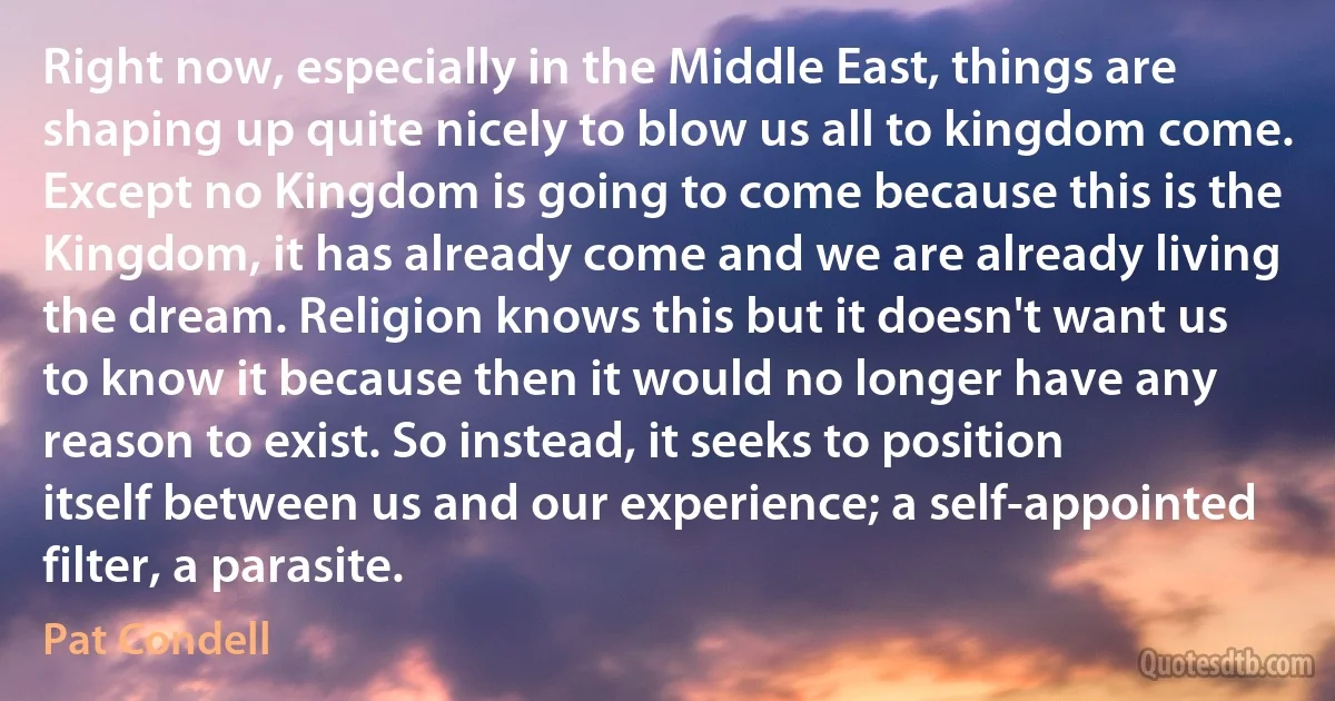 Right now, especially in the Middle East, things are shaping up quite nicely to blow us all to kingdom come. Except no Kingdom is going to come because this is the Kingdom, it has already come and we are already living the dream. Religion knows this but it doesn't want us to know it because then it would no longer have any reason to exist. So instead, it seeks to position itself between us and our experience; a self-appointed filter, a parasite. (Pat Condell)