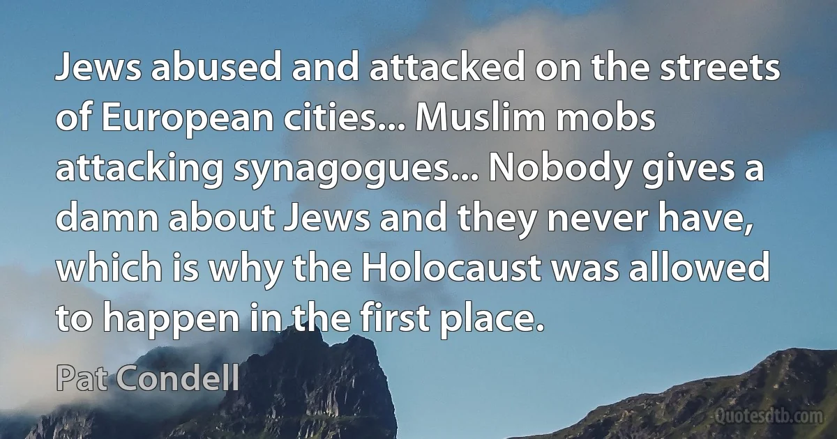 Jews abused and attacked on the streets of European cities... Muslim mobs attacking synagogues... Nobody gives a damn about Jews and they never have, which is why the Holocaust was allowed to happen in the first place. (Pat Condell)