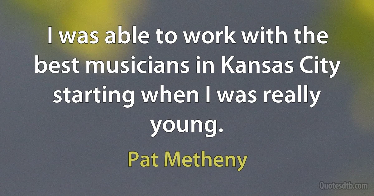 I was able to work with the best musicians in Kansas City starting when I was really young. (Pat Metheny)