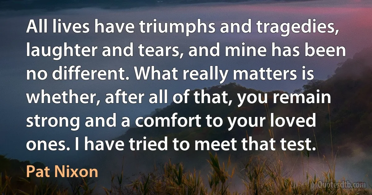 All lives have triumphs and tragedies, laughter and tears, and mine has been no different. What really matters is whether, after all of that, you remain strong and a comfort to your loved ones. I have tried to meet that test. (Pat Nixon)