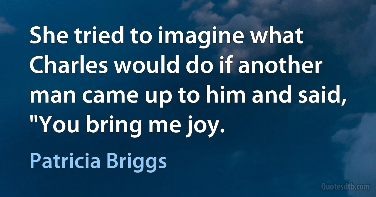 She tried to imagine what Charles would do if another man came up to him and said, "You bring me joy. (Patricia Briggs)