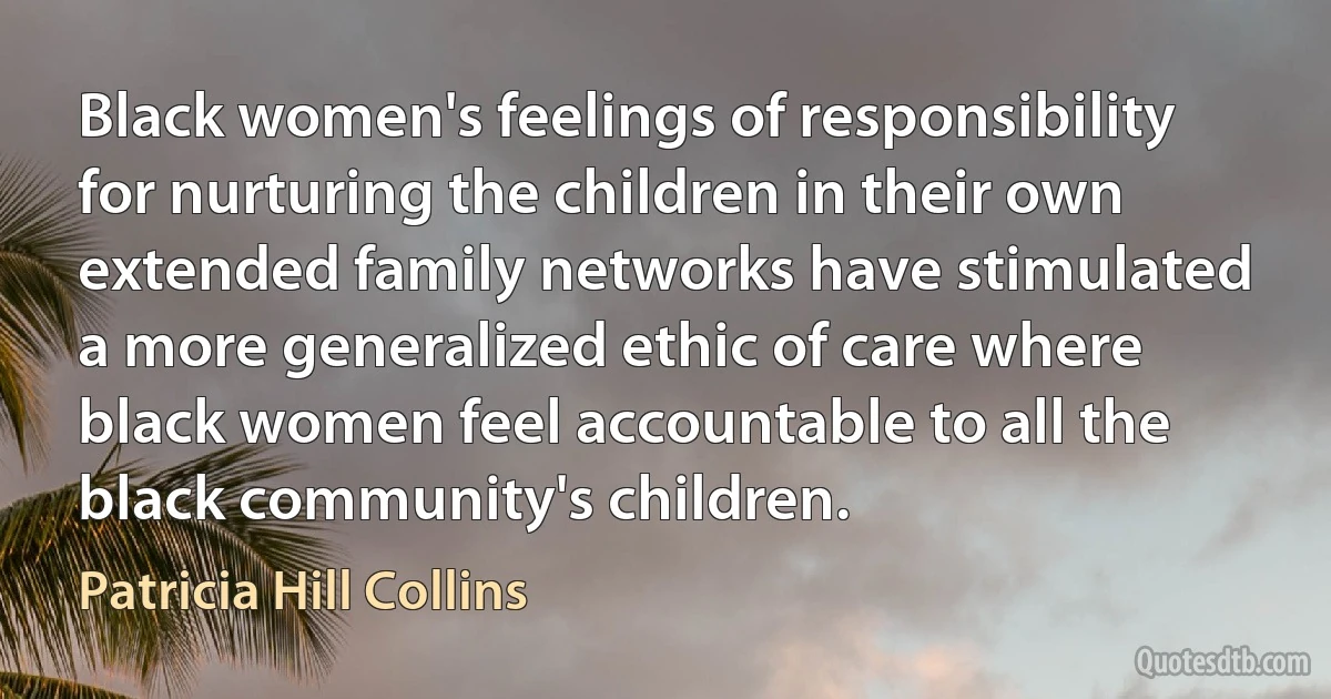 Black women's feelings of responsibility for nurturing the children in their own extended family networks have stimulated a more generalized ethic of care where black women feel accountable to all the black community's children. (Patricia Hill Collins)