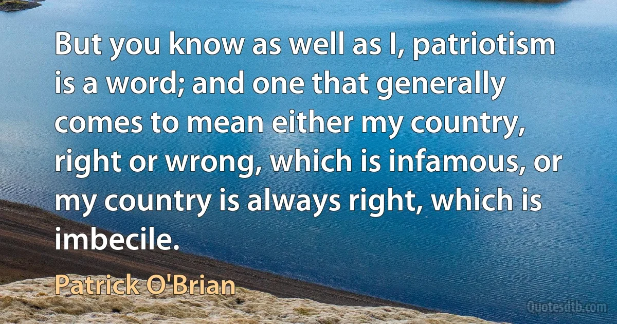 But you know as well as I, patriotism is a word; and one that generally comes to mean either my country, right or wrong, which is infamous, or my country is always right, which is imbecile. (Patrick O'Brian)