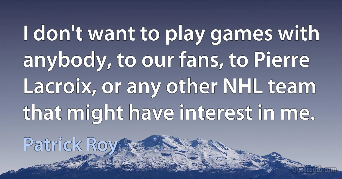 I don't want to play games with anybody, to our fans, to Pierre Lacroix, or any other NHL team that might have interest in me. (Patrick Roy)