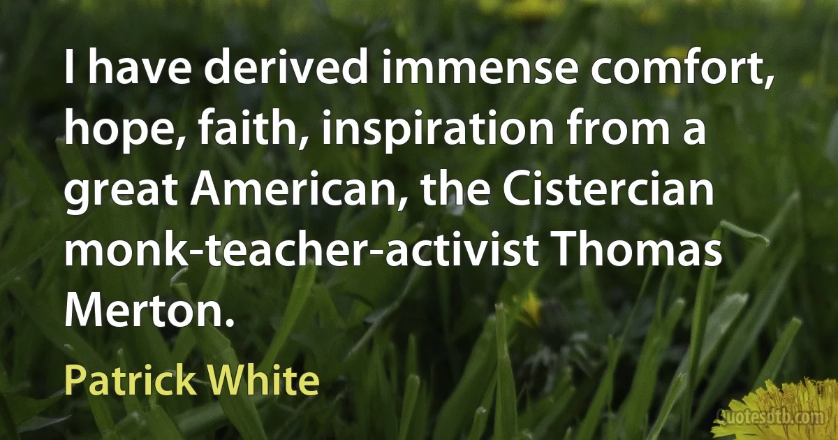 I have derived immense comfort, hope, faith, inspiration from a great American, the Cistercian monk-teacher-activist Thomas Merton. (Patrick White)