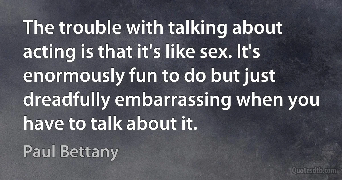 The trouble with talking about acting is that it's like sex. It's enormously fun to do but just dreadfully embarrassing when you have to talk about it. (Paul Bettany)