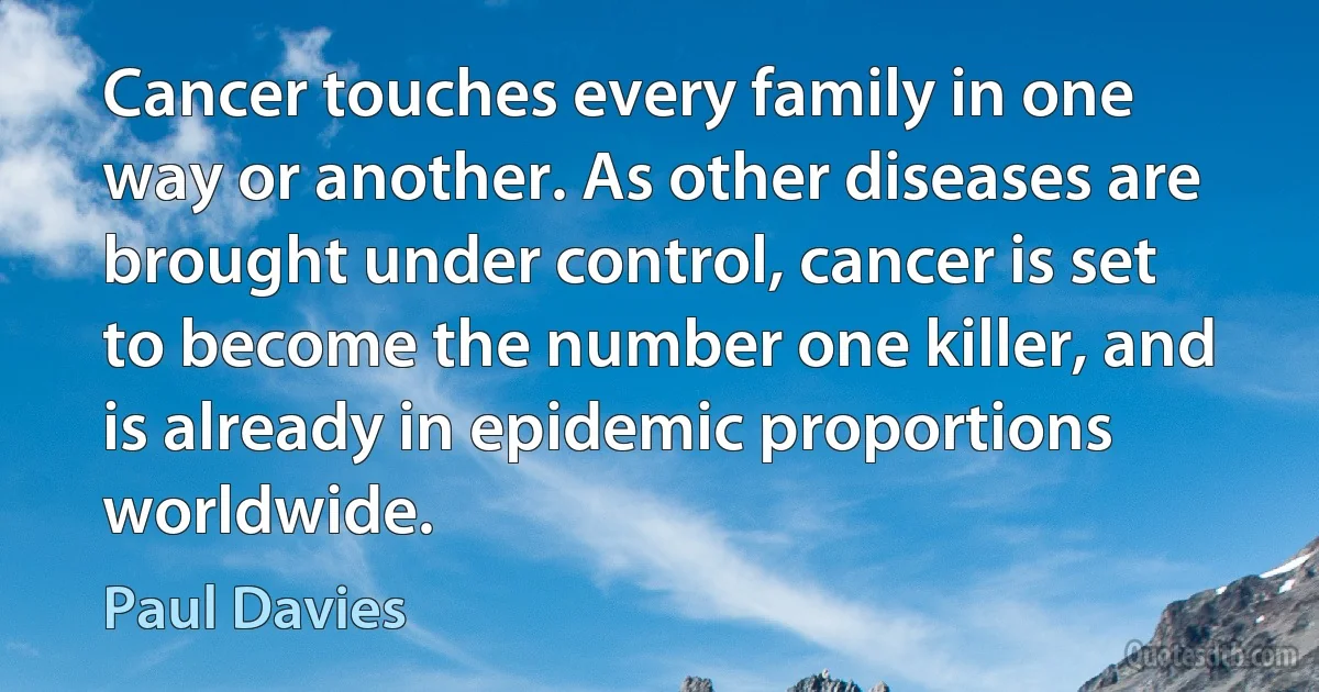 Cancer touches every family in one way or another. As other diseases are brought under control, cancer is set to become the number one killer, and is already in epidemic proportions worldwide. (Paul Davies)