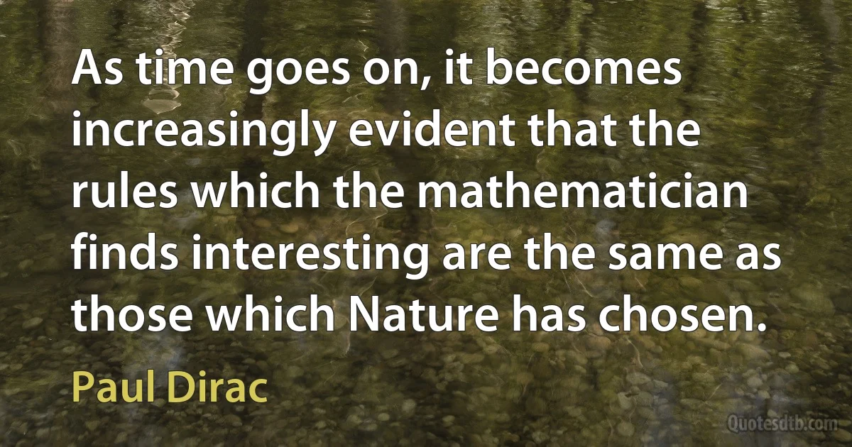 As time goes on, it becomes increasingly evident that the rules which the mathematician finds interesting are the same as those which Nature has chosen. (Paul Dirac)