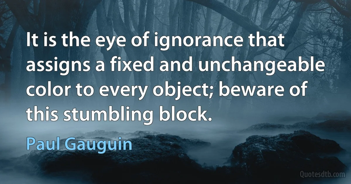 It is the eye of ignorance that assigns a fixed and unchangeable color to every object; beware of this stumbling block. (Paul Gauguin)