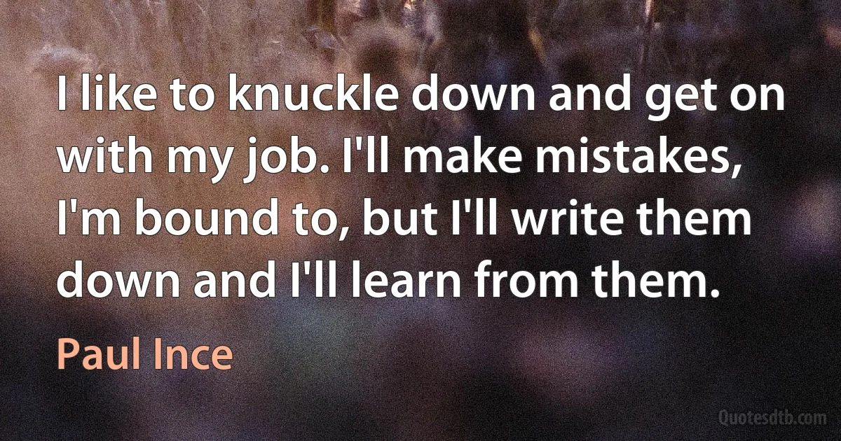 I like to knuckle down and get on with my job. I'll make mistakes, I'm bound to, but I'll write them down and I'll learn from them. (Paul Ince)