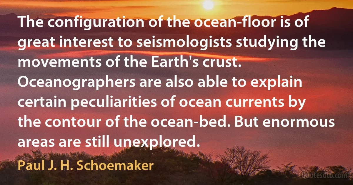 The configuration of the ocean-floor is of great interest to seismologists studying the movements of the Earth's crust. Oceanographers are also able to explain certain peculiarities of ocean currents by the contour of the ocean-bed. But enormous areas are still unexplored. (Paul J. H. Schoemaker)