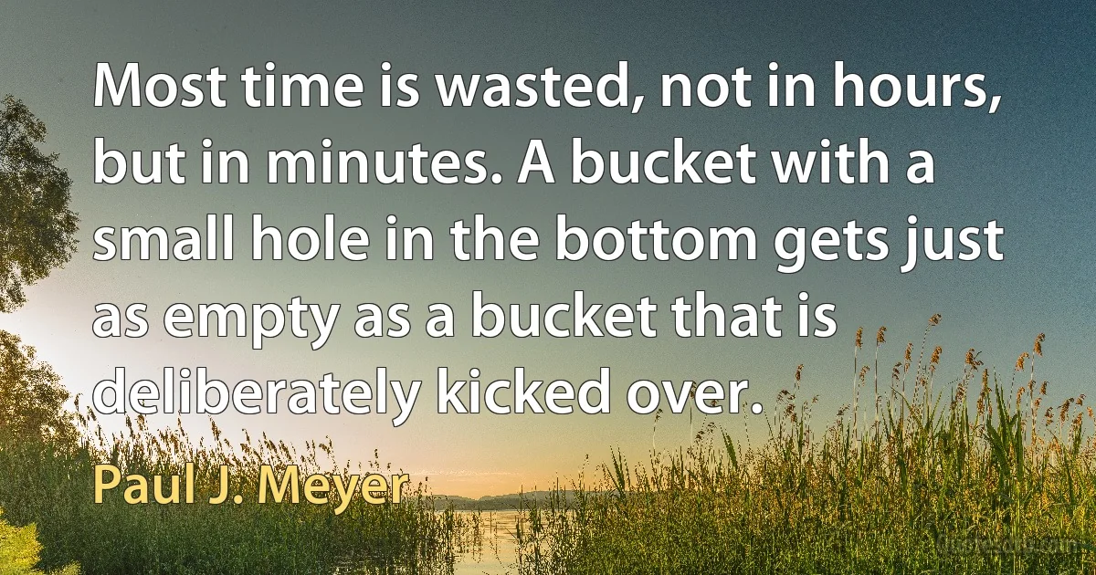 Most time is wasted, not in hours, but in minutes. A bucket with a small hole in the bottom gets just as empty as a bucket that is deliberately kicked over. (Paul J. Meyer)