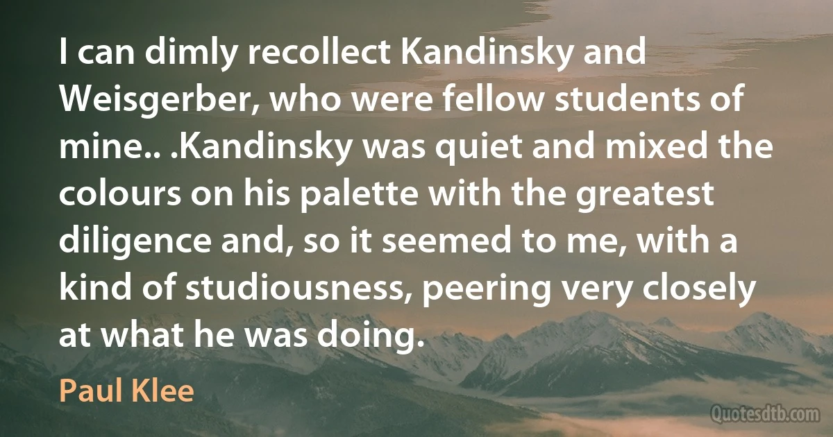 I can dimly recollect Kandinsky and Weisgerber, who were fellow students of mine.. .Kandinsky was quiet and mixed the colours on his palette with the greatest diligence and, so it seemed to me, with a kind of studiousness, peering very closely at what he was doing. (Paul Klee)