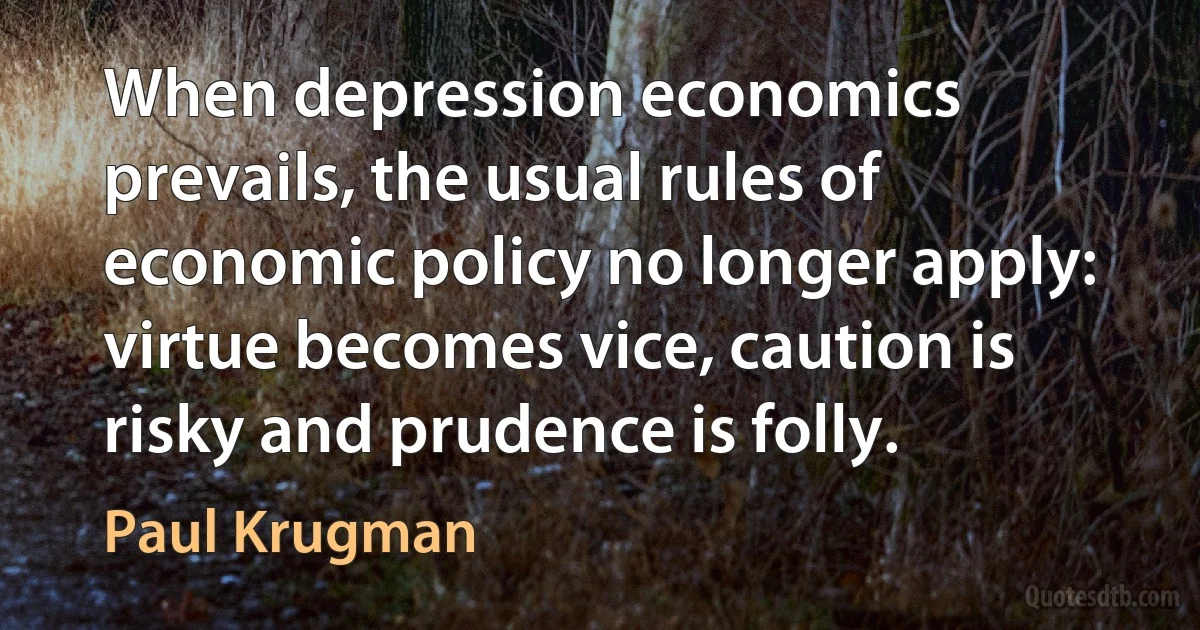 When depression economics prevails, the usual rules of economic policy no longer apply: virtue becomes vice, caution is risky and prudence is folly. (Paul Krugman)