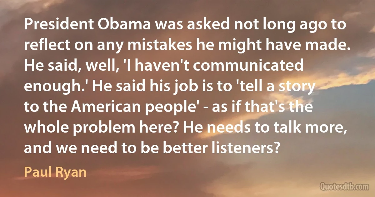 President Obama was asked not long ago to reflect on any mistakes he might have made. He said, well, 'I haven't communicated enough.' He said his job is to 'tell a story to the American people' - as if that's the whole problem here? He needs to talk more, and we need to be better listeners? (Paul Ryan)