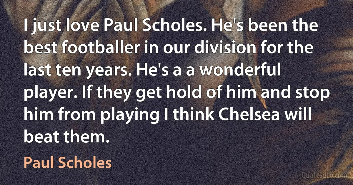 I just love Paul Scholes. He's been the best footballer in our division for the last ten years. He's a a wonderful player. If they get hold of him and stop him from playing I think Chelsea will beat them. (Paul Scholes)