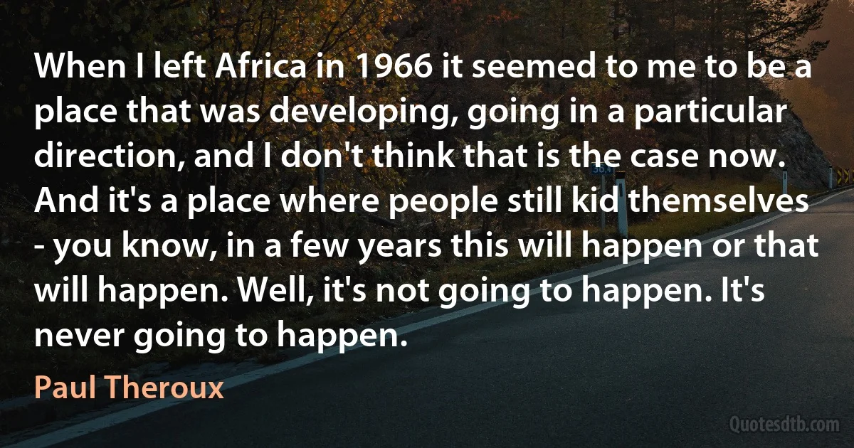 When I left Africa in 1966 it seemed to me to be a place that was developing, going in a particular direction, and I don't think that is the case now. And it's a place where people still kid themselves - you know, in a few years this will happen or that will happen. Well, it's not going to happen. It's never going to happen. (Paul Theroux)