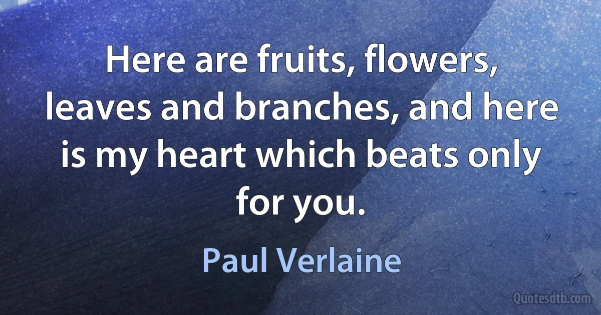 Here are fruits, flowers, leaves and branches, and here is my heart which beats only for you. (Paul Verlaine)