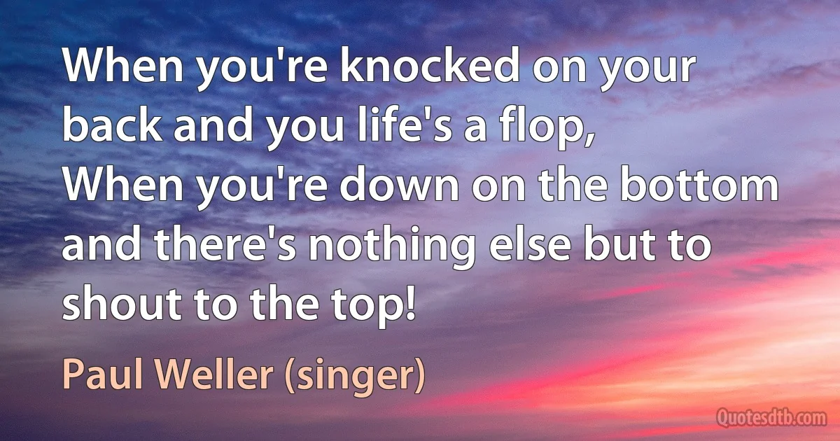 When you're knocked on your back and you life's a flop,
When you're down on the bottom and there's nothing else but to shout to the top! (Paul Weller (singer))