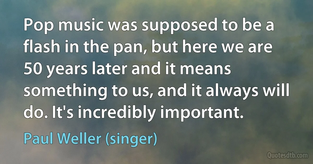 Pop music was supposed to be a flash in the pan, but here we are 50 years later and it means something to us, and it always will do. It's incredibly important. (Paul Weller (singer))