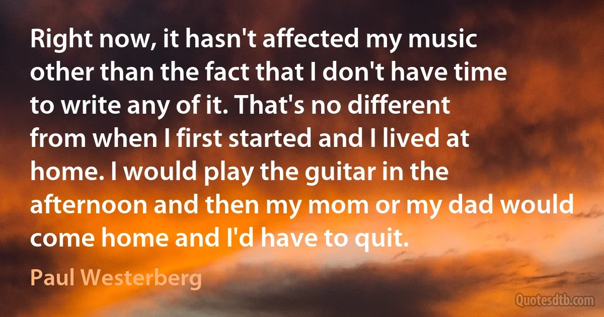 Right now, it hasn't affected my music other than the fact that I don't have time to write any of it. That's no different from when I first started and I lived at home. I would play the guitar in the afternoon and then my mom or my dad would come home and I'd have to quit. (Paul Westerberg)