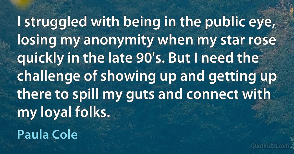 I struggled with being in the public eye, losing my anonymity when my star rose quickly in the late 90's. But I need the challenge of showing up and getting up there to spill my guts and connect with my loyal folks. (Paula Cole)