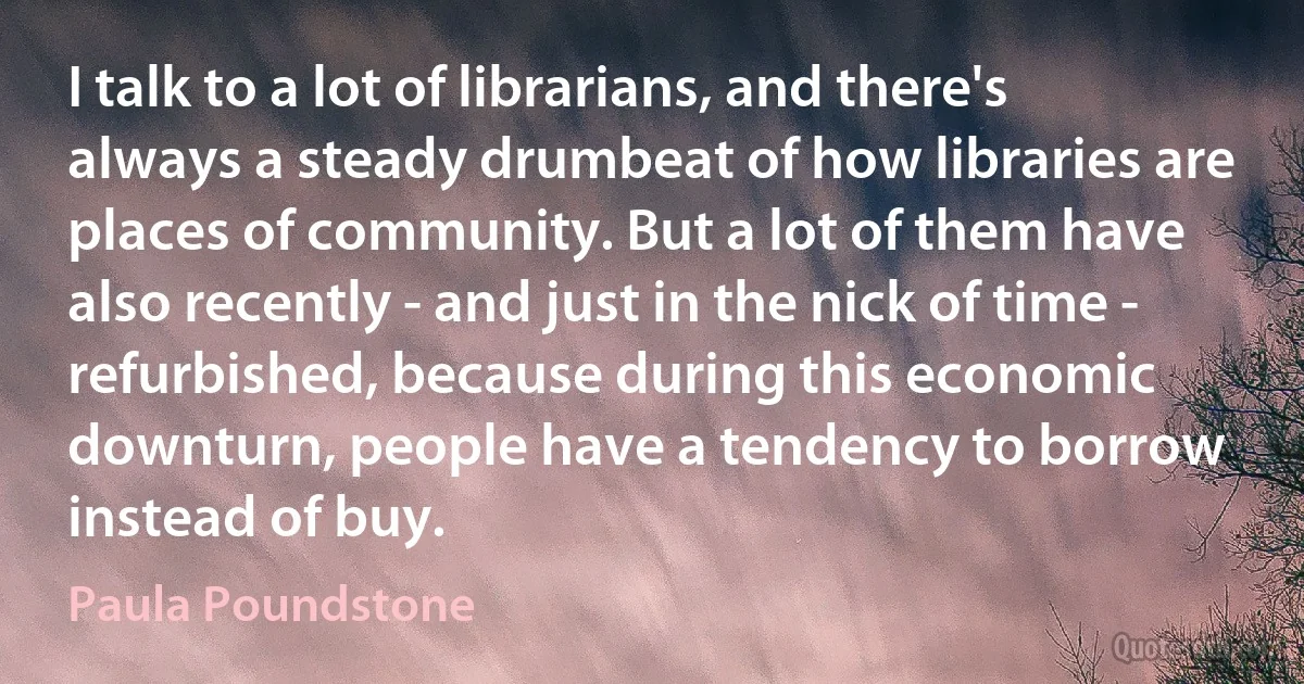 I talk to a lot of librarians, and there's always a steady drumbeat of how libraries are places of community. But a lot of them have also recently - and just in the nick of time - refurbished, because during this economic downturn, people have a tendency to borrow instead of buy. (Paula Poundstone)