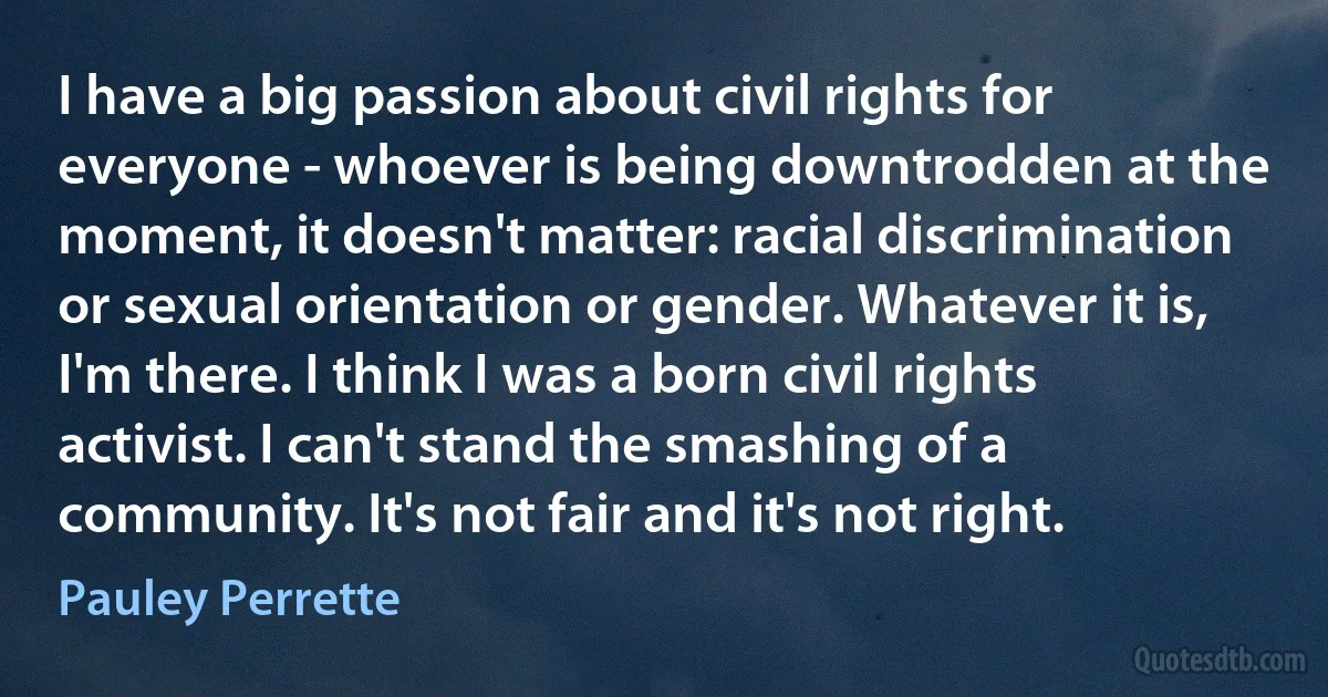 I have a big passion about civil rights for everyone - whoever is being downtrodden at the moment, it doesn't matter: racial discrimination or sexual orientation or gender. Whatever it is, I'm there. I think I was a born civil rights activist. I can't stand the smashing of a community. It's not fair and it's not right. (Pauley Perrette)