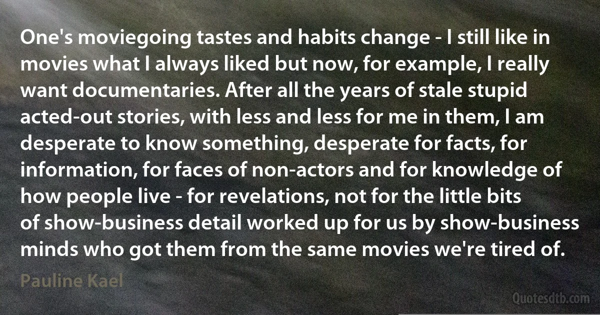 One's moviegoing tastes and habits change - I still like in movies what I always liked but now, for example, I really want documentaries. After all the years of stale stupid acted-out stories, with less and less for me in them, I am desperate to know something, desperate for facts, for information, for faces of non-actors and for knowledge of how people live - for revelations, not for the little bits of show-business detail worked up for us by show-business minds who got them from the same movies we're tired of. (Pauline Kael)