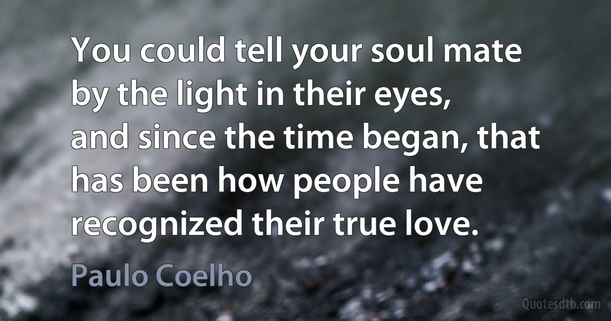 You could tell your soul mate by the light in their eyes, and since the time began, that has been how people have recognized their true love. (Paulo Coelho)