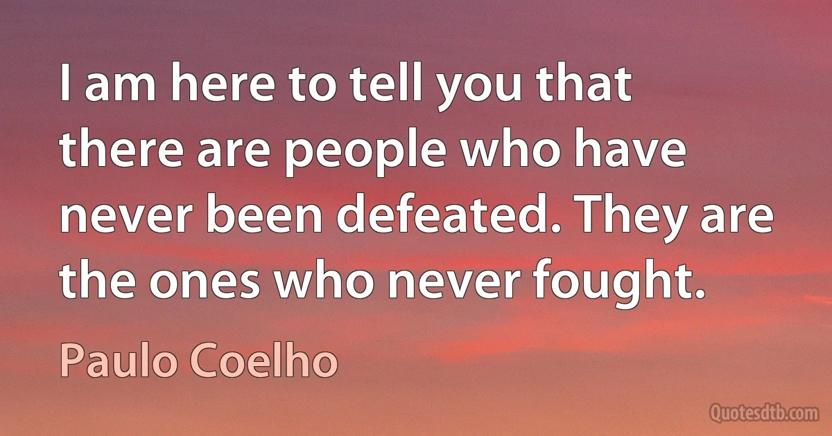 I am here to tell you that there are people who have never been defeated. They are the ones who never fought. (Paulo Coelho)