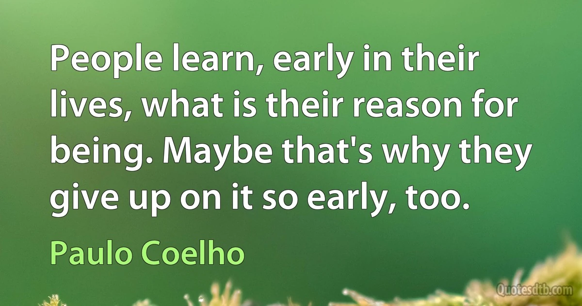 People learn, early in their lives, what is their reason for being. Maybe that's why they give up on it so early, too. (Paulo Coelho)