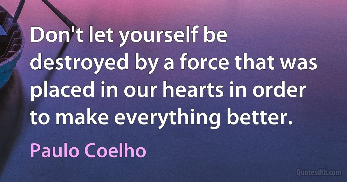 Don't let yourself be destroyed by a force that was placed in our hearts in order to make everything better. (Paulo Coelho)