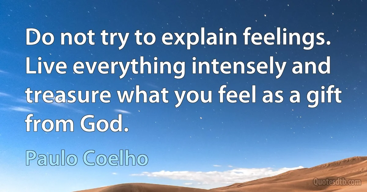 Do not try to explain feelings. Live everything intensely and treasure what you feel as a gift from God. (Paulo Coelho)