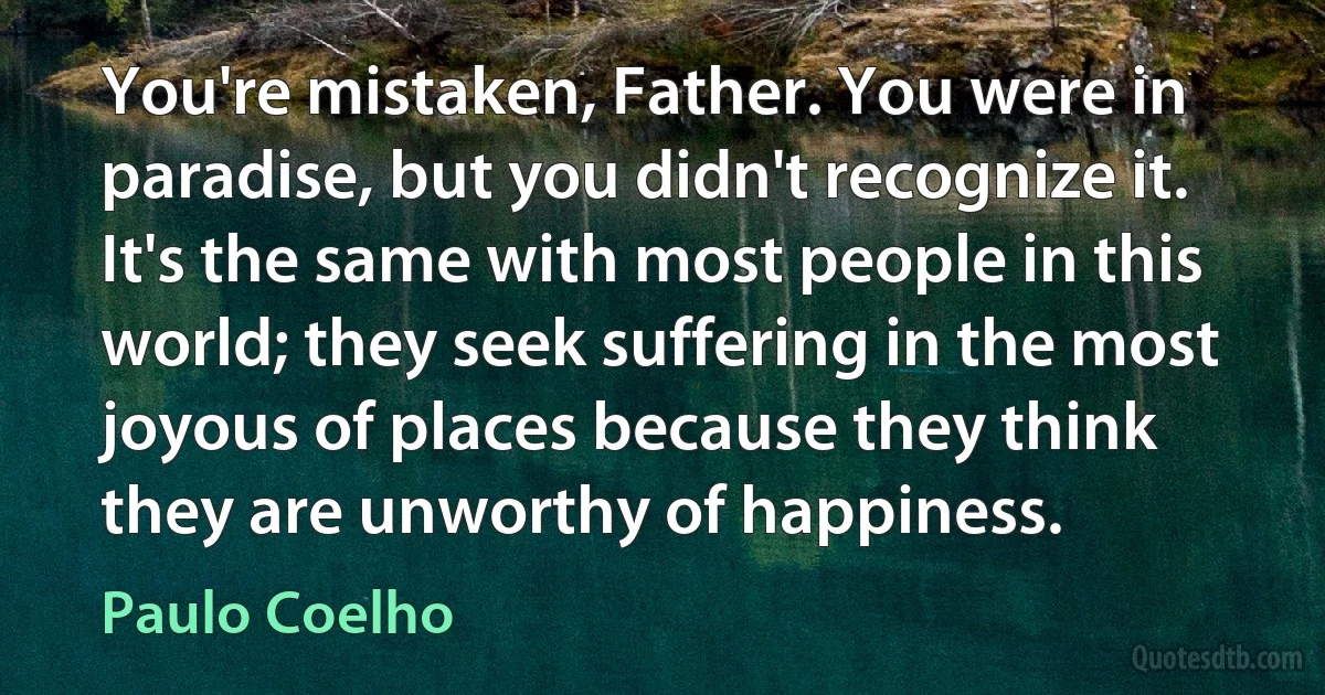 You're mistaken, Father. You were in paradise, but you didn't recognize it. It's the same with most people in this world; they seek suffering in the most joyous of places because they think they are unworthy of happiness. (Paulo Coelho)