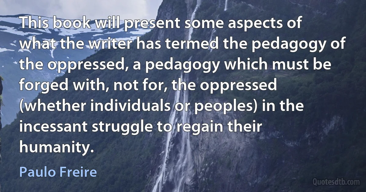 This book will present some aspects of what the writer has termed the pedagogy of the oppressed, a pedagogy which must be forged with, not for, the oppressed (whether individuals or peoples) in the incessant struggle to regain their humanity. (Paulo Freire)