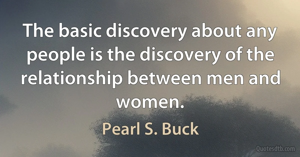 The basic discovery about any people is the discovery of the relationship between men and women. (Pearl S. Buck)