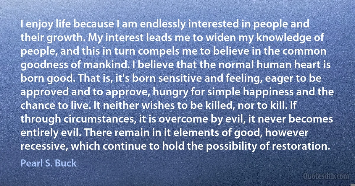 I enjoy life because I am endlessly interested in people and their growth. My interest leads me to widen my knowledge of people, and this in turn compels me to believe in the common goodness of mankind. I believe that the normal human heart is born good. That is, it's born sensitive and feeling, eager to be approved and to approve, hungry for simple happiness and the chance to live. It neither wishes to be killed, nor to kill. If through circumstances, it is overcome by evil, it never becomes entirely evil. There remain in it elements of good, however recessive, which continue to hold the possibility of restoration. (Pearl S. Buck)