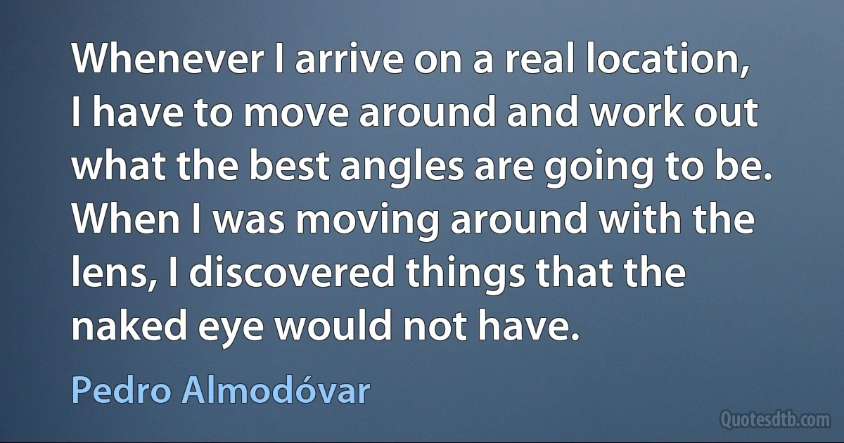 Whenever I arrive on a real location, I have to move around and work out what the best angles are going to be. When I was moving around with the lens, I discovered things that the naked eye would not have. (Pedro Almodóvar)