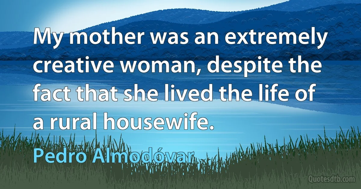 My mother was an extremely creative woman, despite the fact that she lived the life of a rural housewife. (Pedro Almodóvar)