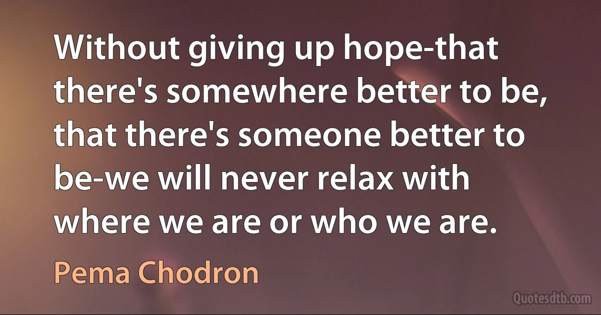 Without giving up hope-that there's somewhere better to be, that there's someone better to be-we will never relax with where we are or who we are. (Pema Chodron)