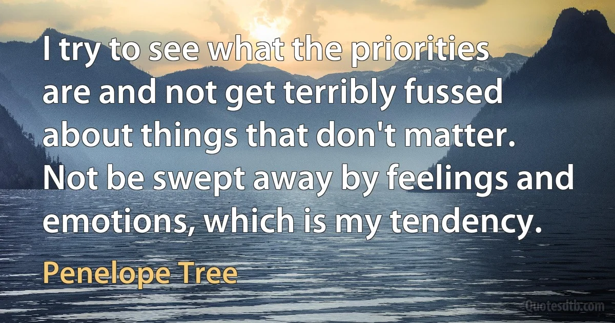 I try to see what the priorities are and not get terribly fussed about things that don't matter. Not be swept away by feelings and emotions, which is my tendency. (Penelope Tree)