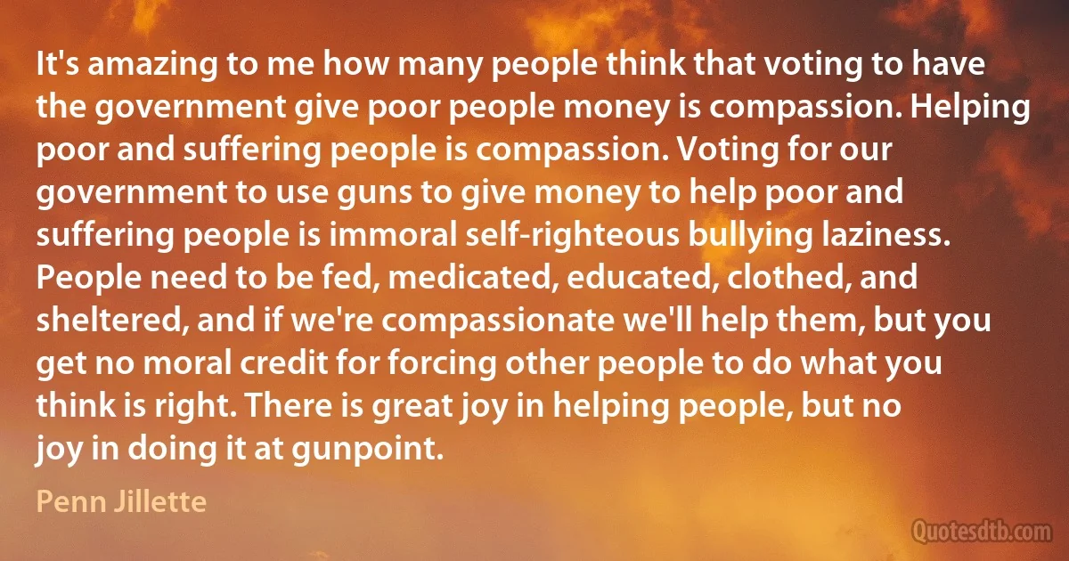 It's amazing to me how many people think that voting to have the government give poor people money is compassion. Helping poor and suffering people is compassion. Voting for our government to use guns to give money to help poor and suffering people is immoral self-righteous bullying laziness.
People need to be fed, medicated, educated, clothed, and sheltered, and if we're compassionate we'll help them, but you get no moral credit for forcing other people to do what you think is right. There is great joy in helping people, but no joy in doing it at gunpoint. (Penn Jillette)