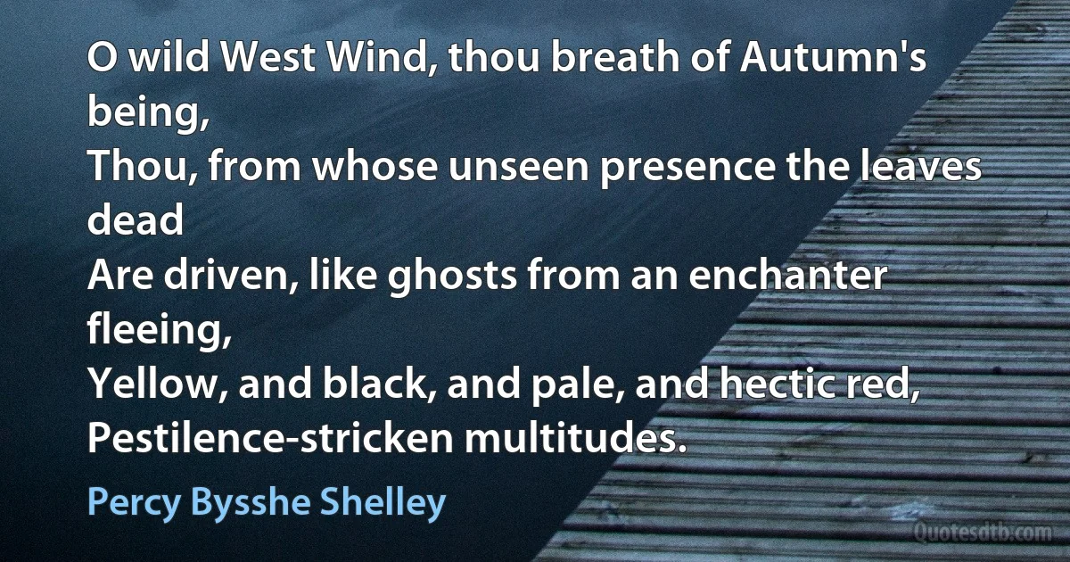 O wild West Wind, thou breath of Autumn's being,
Thou, from whose unseen presence the leaves dead
Are driven, like ghosts from an enchanter fleeing,
Yellow, and black, and pale, and hectic red,
Pestilence-stricken multitudes. (Percy Bysshe Shelley)