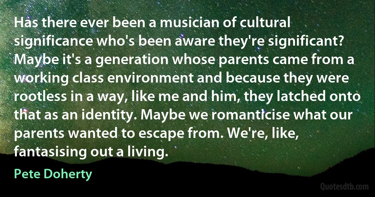 Has there ever been a musician of cultural significance who's been aware they're significant? Maybe it's a generation whose parents came from a working class environment and because they were rootless in a way, like me and him, they latched onto that as an identity. Maybe we romanticise what our parents wanted to escape from. We're, like, fantasising out a living. (Pete Doherty)