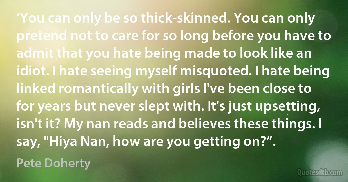 ‘You can only be so thick-skinned. You can only pretend not to care for so long before you have to admit that you hate being made to look like an idiot. I hate seeing myself misquoted. I hate being linked romantically with girls I've been close to for years but never slept with. It's just upsetting, isn't it? My nan reads and believes these things. I say, "Hiya Nan, how are you getting on?”. (Pete Doherty)