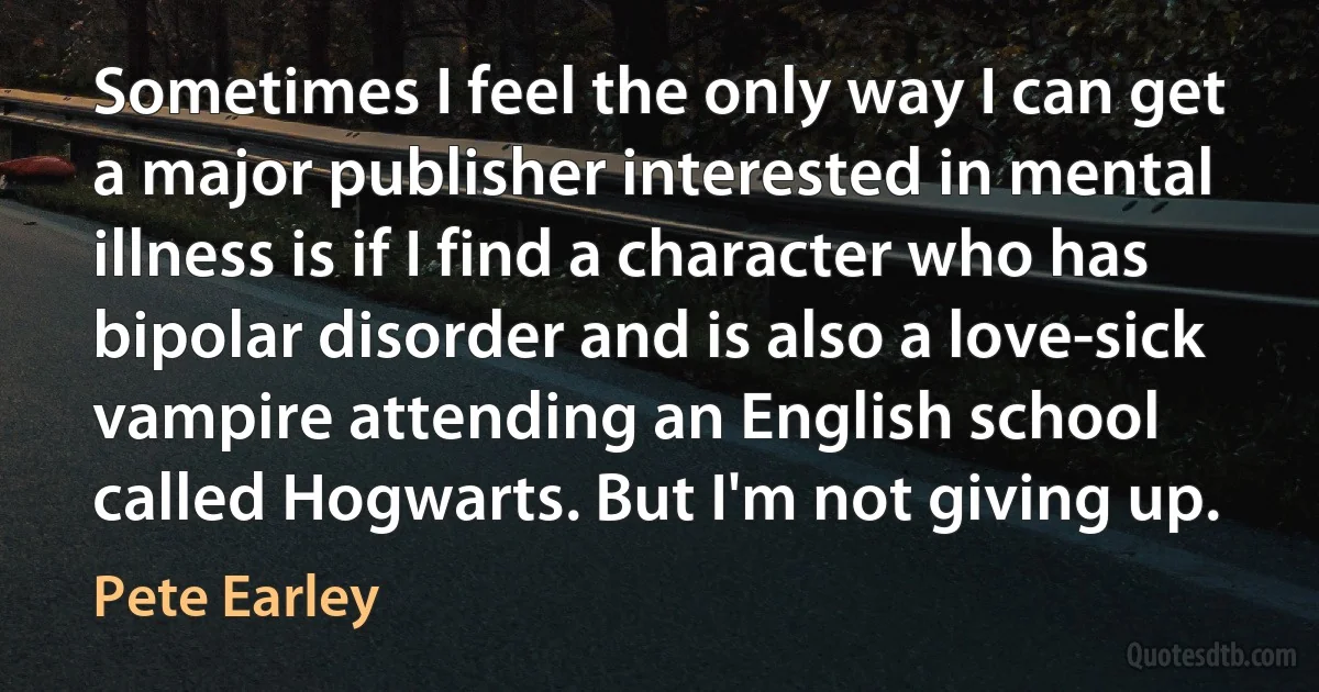 Sometimes I feel the only way I can get a major publisher interested in mental illness is if I find a character who has bipolar disorder and is also a love-sick vampire attending an English school called Hogwarts. But I'm not giving up. (Pete Earley)