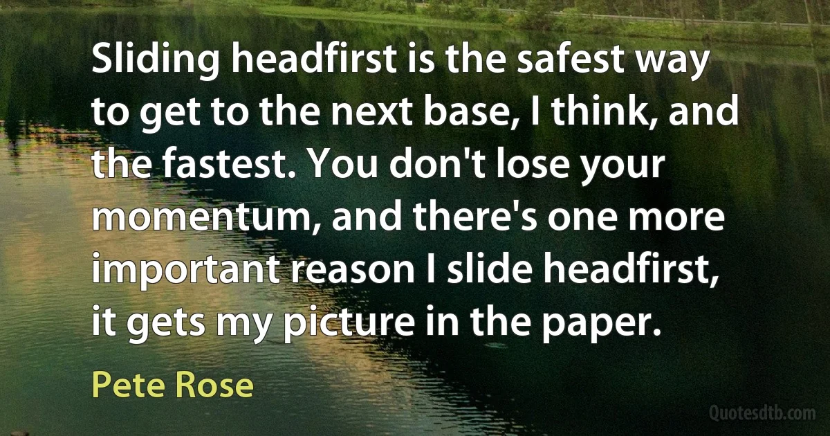 Sliding headfirst is the safest way to get to the next base, I think, and the fastest. You don't lose your momentum, and there's one more important reason I slide headfirst, it gets my picture in the paper. (Pete Rose)