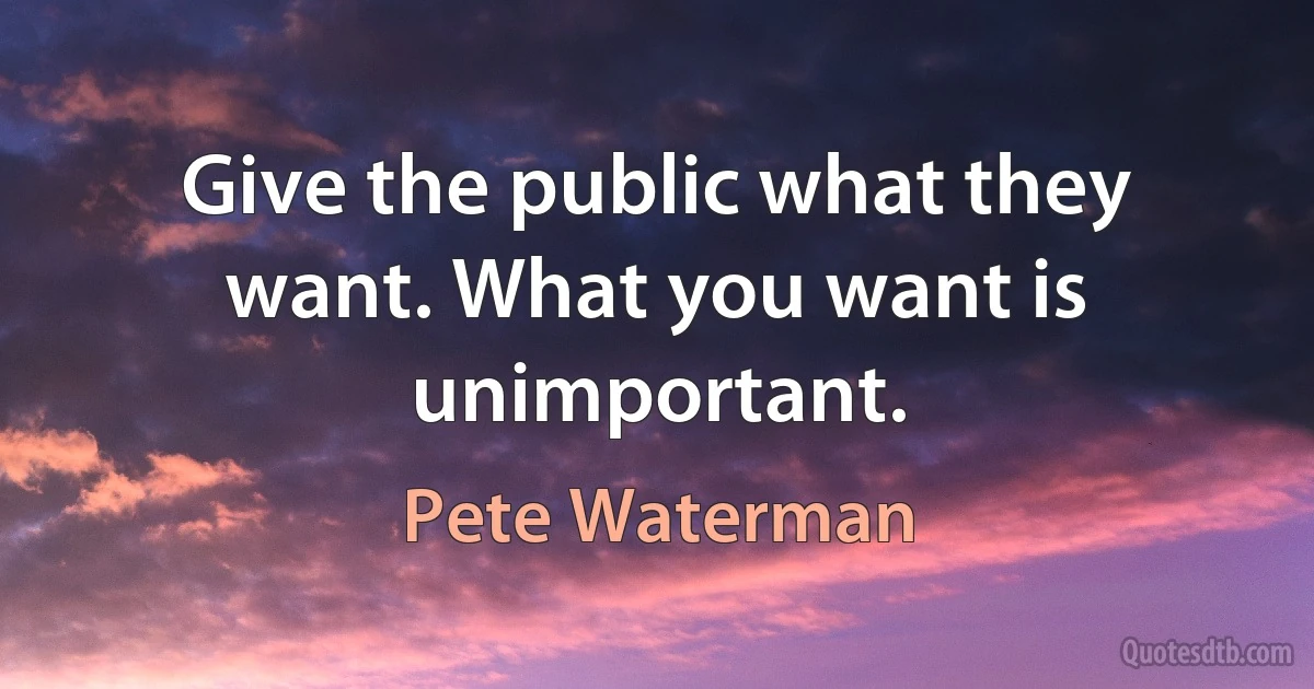 Give the public what they want. What you want is unimportant. (Pete Waterman)