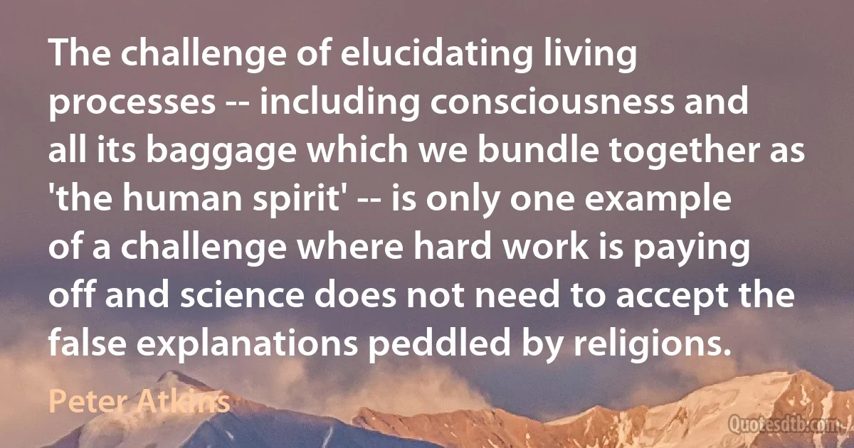 The challenge of elucidating living processes -- including consciousness and all its baggage which we bundle together as 'the human spirit' -- is only one example of a challenge where hard work is paying off and science does not need to accept the false explanations peddled by religions. (Peter Atkins)